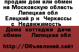 продам дом или обмен,на Московскую область - Липецкая обл., Елецкий р-н, Черкассы с. Недвижимость » Дома, коттеджи, дачи обмен   . Липецкая обл.